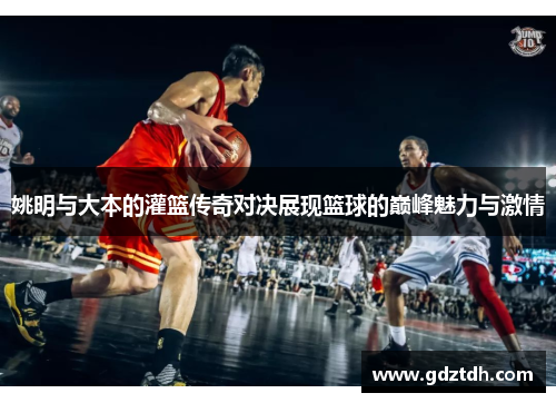姚明与大本的灌篮传奇对决展现篮球的巅峰魅力与激情