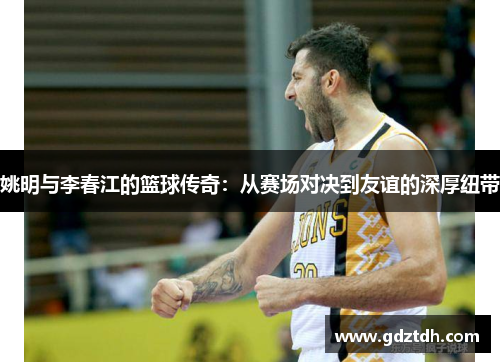 姚明与李春江的篮球传奇：从赛场对决到友谊的深厚纽带