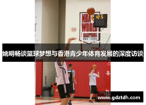 姚明畅谈篮球梦想与香港青少年体育发展的深度访谈